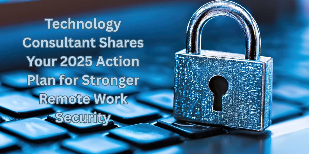 Technology Consultant Shares Your 2025 Action Plan for Stronger Remote Work Security